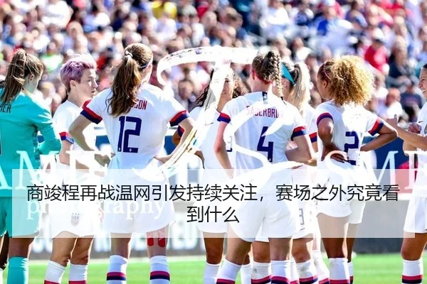 商竣程再战温网引发持续关注，赛场之外究竟看到什么