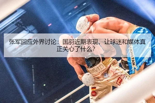 张军回应外界讨论：国羽近期表现，让球迷和媒体真正关心了什么？